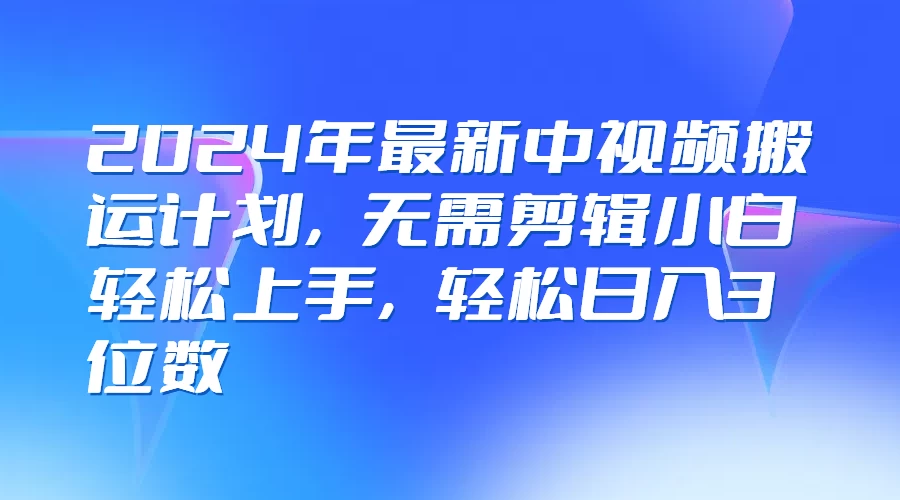 2024年最新中视频搬运计划，无需剪辑小白轻松上手，轻松日入3位数 - 阿泽资源网