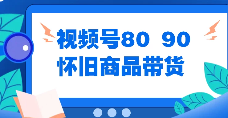 视频号8090 怀旧商品带货，无需复杂剪辑，每天十分钟，轻松日入300+ - 阿泽资源网