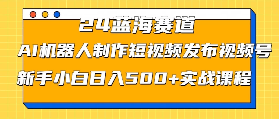 2024蓝海赛道，AI机器人制作短视频发布到视频号，新手小白日入500+实战课程 - 阿泽资源网