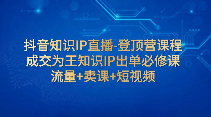 抖音知识 IP 直播 · 登顶营课程：成交为王知识 IP 出单必修课，流量+卖课+短视频 - 阿泽资源网
