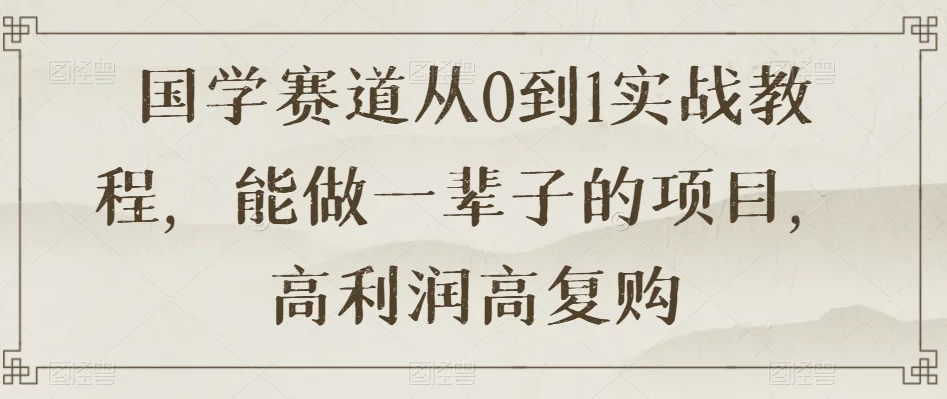国学赛道从 0 到 1 实战教程，能做一辈子的项目，高利润高复购 - 阿泽资源网